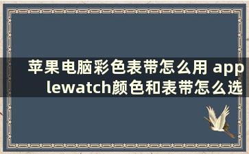 苹果电脑彩色表带怎么用 applewatch颜色和表带怎么选